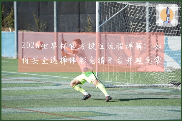 2026世界杯官方投注流程详解：如何安全选择体彩竞猜平台并避免常见风险