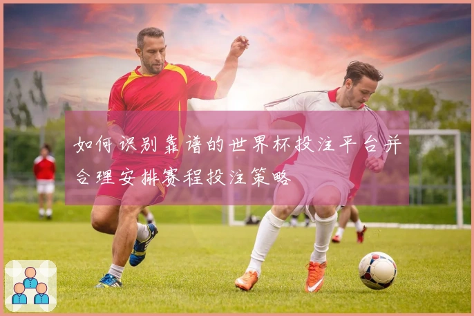 如何识别靠谱的世界杯投注平台并合理安排赛程投注策略